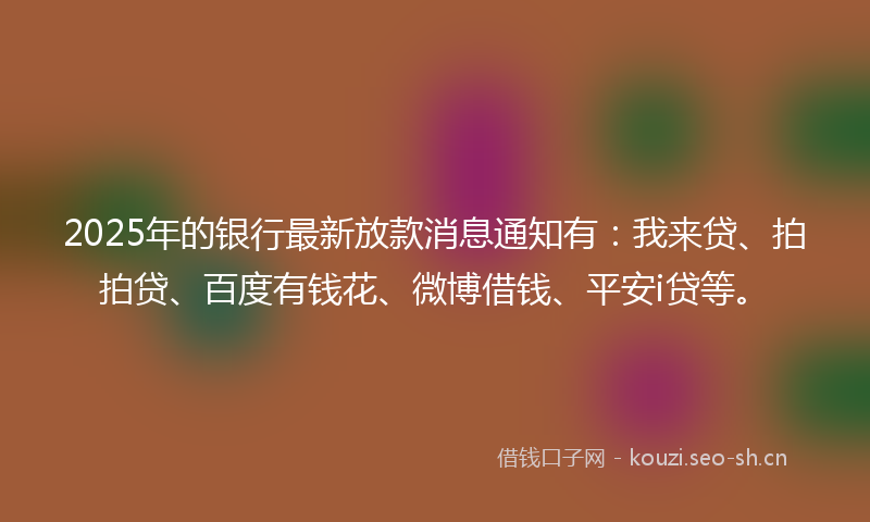 2025年的银行最新放款消息通知有：我来贷、拍拍贷、百度有钱花、微博借钱、平安i贷等。