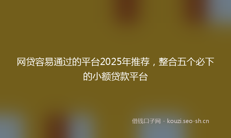 网贷容易通过的平台2025年推荐，整合五个必下的小额贷款平台