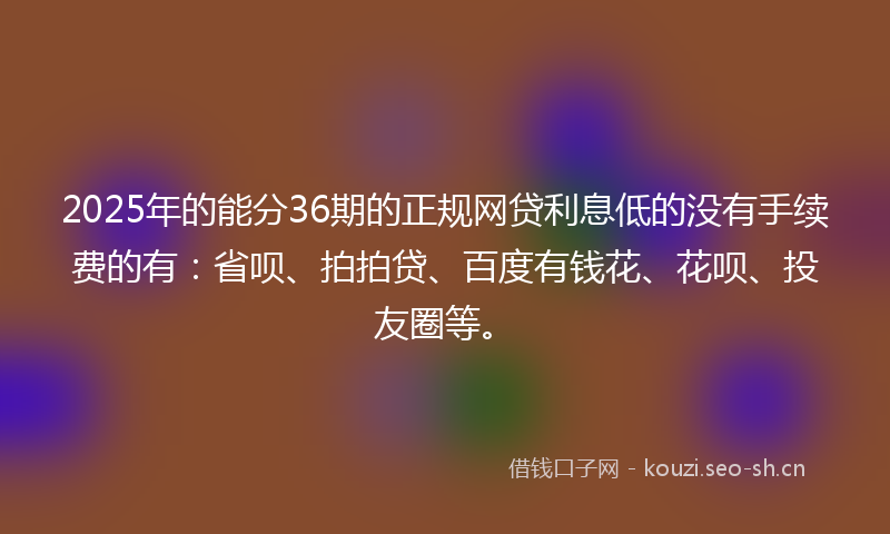 2025年的能分36期的正规网贷利息低的没有手续费的有：省呗、拍拍贷、百度有钱花、花呗、投友圈等。