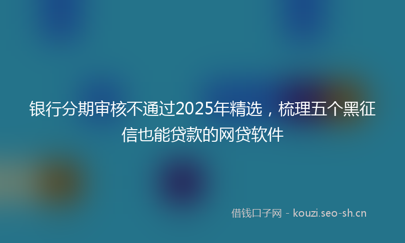 银行分期审核不通过2025年精选，梳理五个黑征信也能贷款的网贷软件