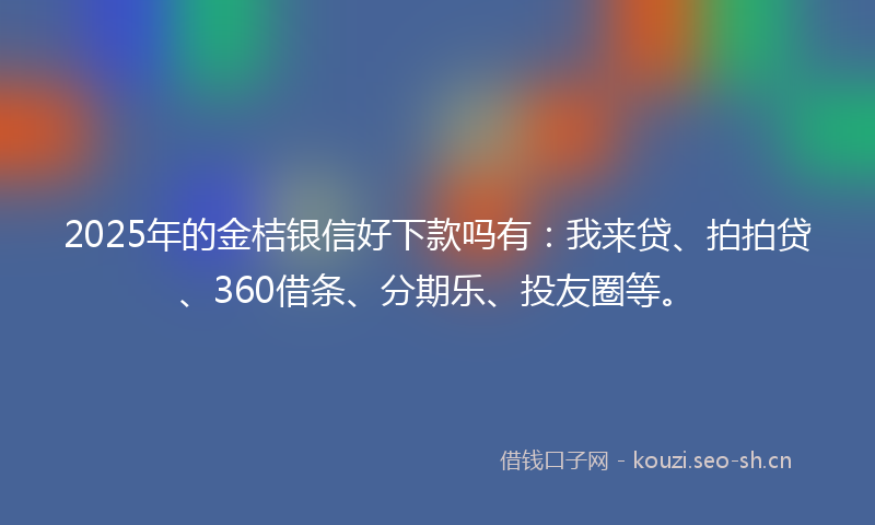 2025年的金桔银信好下款吗有：我来贷、拍拍贷、360借条、分期乐、投友圈等。
