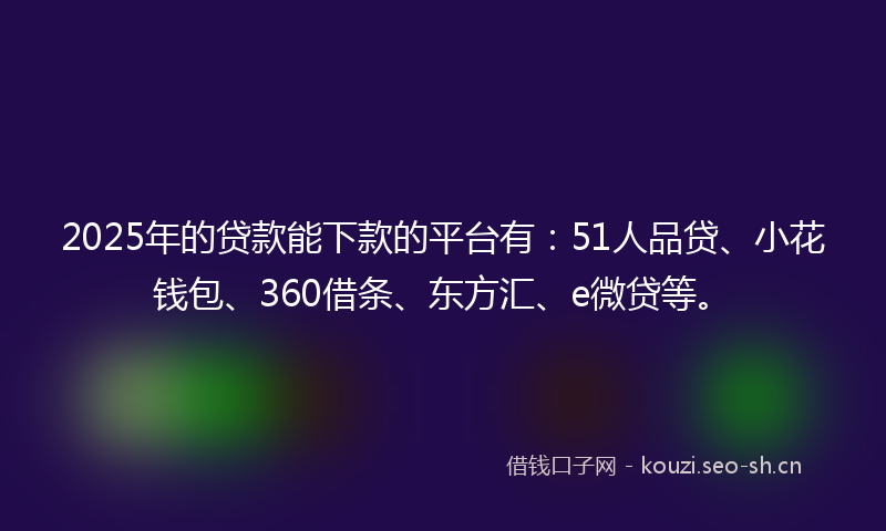 2025年的贷款能下款的平台有：51人品贷、小花钱包、360借条、东方汇、e微贷等。