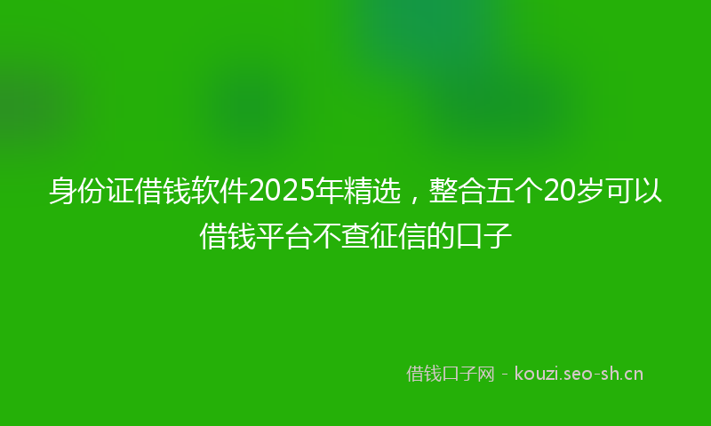 身份证借钱软件2025年精选，整合五个20岁可以借钱平台不查征信的口子