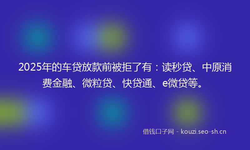 2025年的车贷放款前被拒了有：读秒贷、中原消费金融、微粒贷、快贷通、e微贷等。