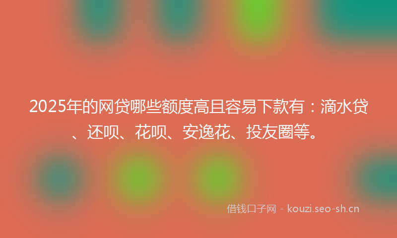 2025年的网贷哪些额度高且容易下款有：滴水贷、还呗、花呗、安逸花、投友圈等。