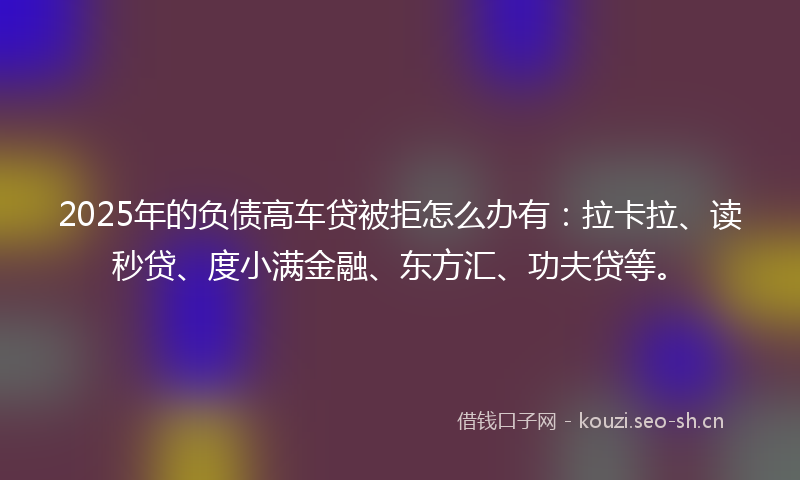 2025年的负债高车贷被拒怎么办有：拉卡拉、读秒贷、度小满金融、东方汇、功夫贷等。