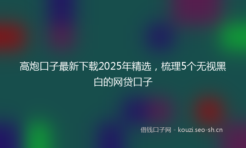 高炮口子最新下载2025年精选，梳理5个无视黑白的网贷口子