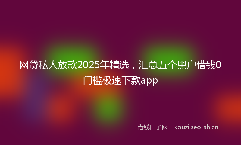 网贷私人放款2025年精选，汇总五个黑户借钱0门槛极速下款app