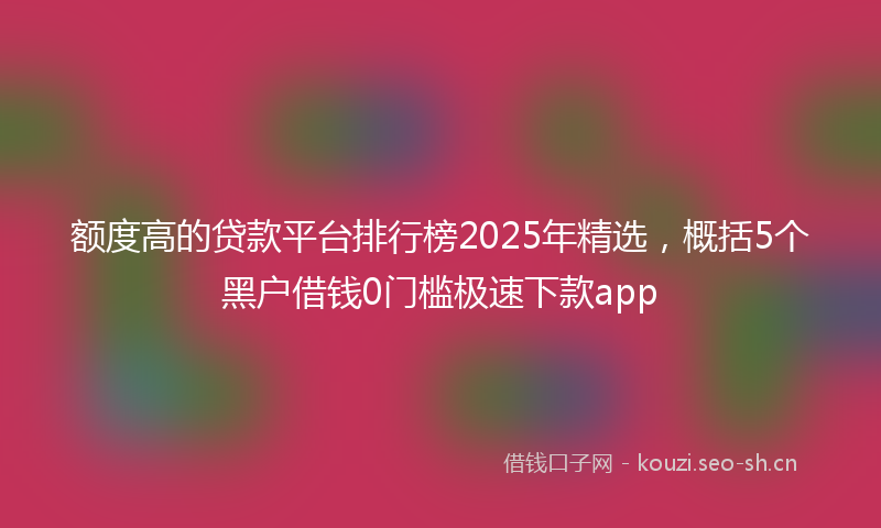 额度高的贷款平台排行榜2025年精选，概括5个黑户借钱0门槛极速下款app