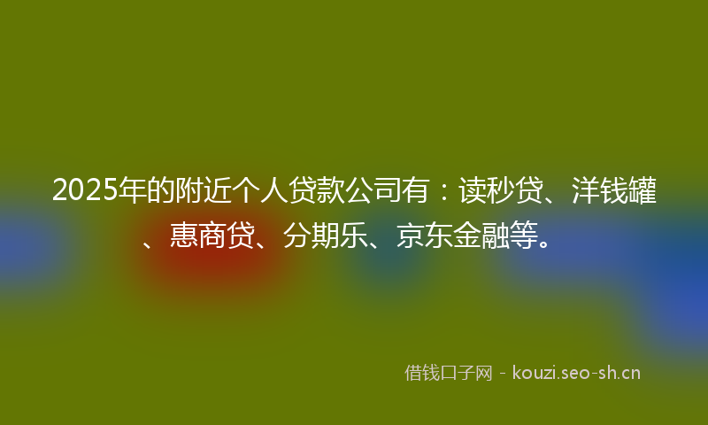 2025年的附近个人贷款公司有：读秒贷、洋钱罐、惠商贷、分期乐、京东金融等。