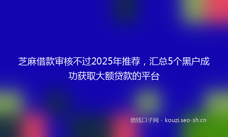芝麻借款审核不过2025年推荐，汇总5个黑户成功获取大额贷款的平台
