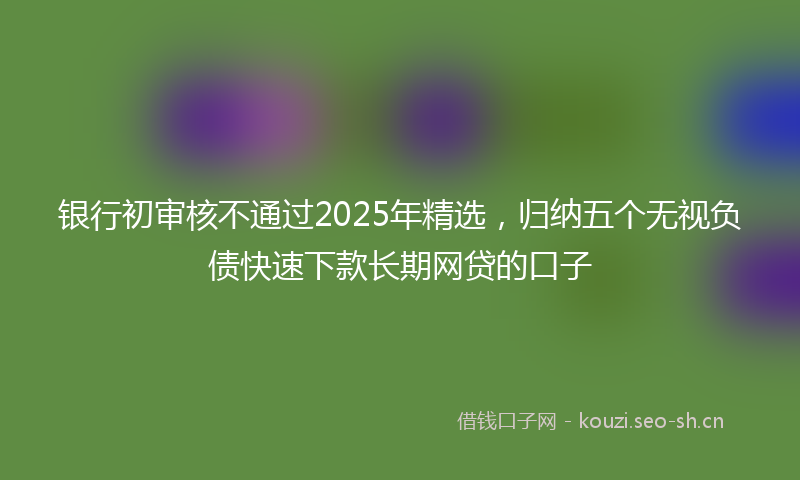 银行初审核不通过2025年精选，归纳五个无视负债快速下款长期网贷的口子