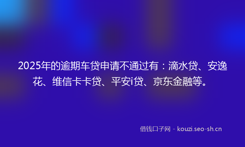 2025年的逾期车贷申请不通过有：滴水贷、安逸花、维信卡卡贷、平安i贷、京东金融等。