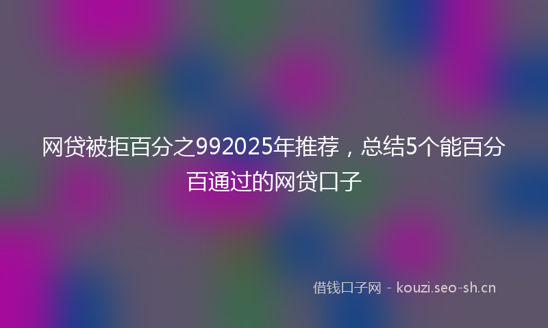 网贷被拒百分之992025年推荐，总结5个能百分百通过的网贷口子