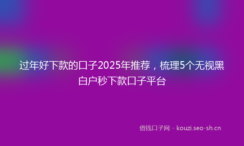 过年好下款的口子2025年推荐，梳理5个无视黑白户秒下款口子平台