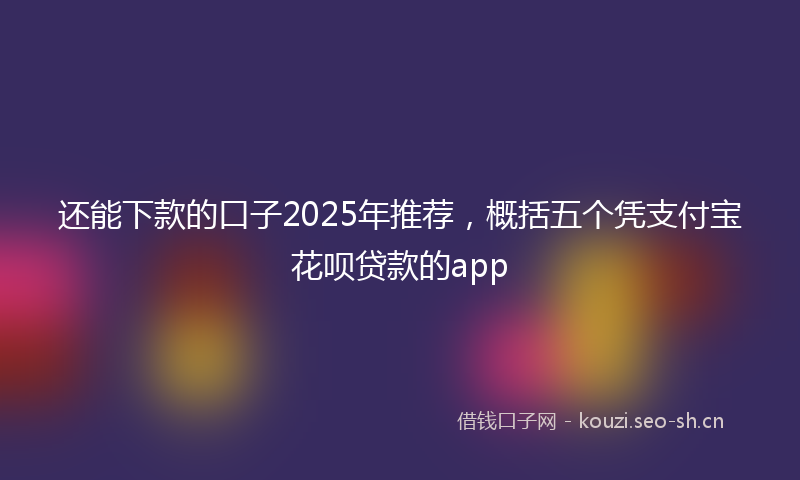 还能下款的口子2025年推荐，概括五个凭支付宝花呗贷款的app