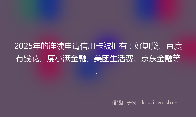 2025年的连续申请信用卡被拒有：好期贷、百度有钱花、度小满金融、美团生活费、京东金融等。