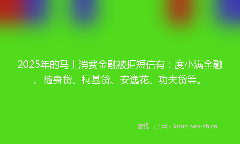 2025年的马上消费金融被拒短信有：度小满金融、随身贷、柯基贷、安逸花、功夫贷等。