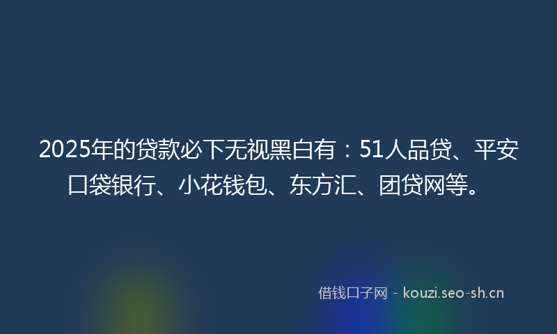 2025年的贷款必下无视黑白有：51人品贷、平安口袋银行、小花钱包、东方汇、团贷网等。