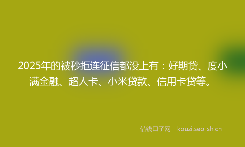 2025年的被秒拒连征信都没上有：好期贷、度小满金融、超人卡、小米贷款、信用卡贷等。