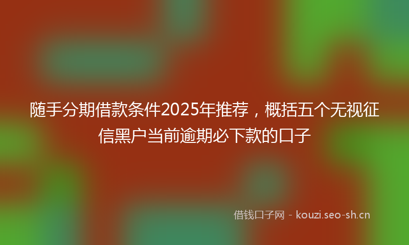 随手分期借款条件2025年推荐，概括五个无视征信黑户当前逾期必下款的口子