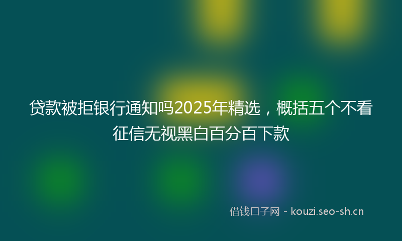 贷款被拒银行通知吗2025年精选，概括五个不看征信无视黑白百分百下款
