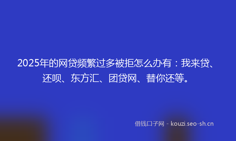 2025年的网贷频繁过多被拒怎么办有：我来贷、还呗、东方汇、团贷网、替你还等。