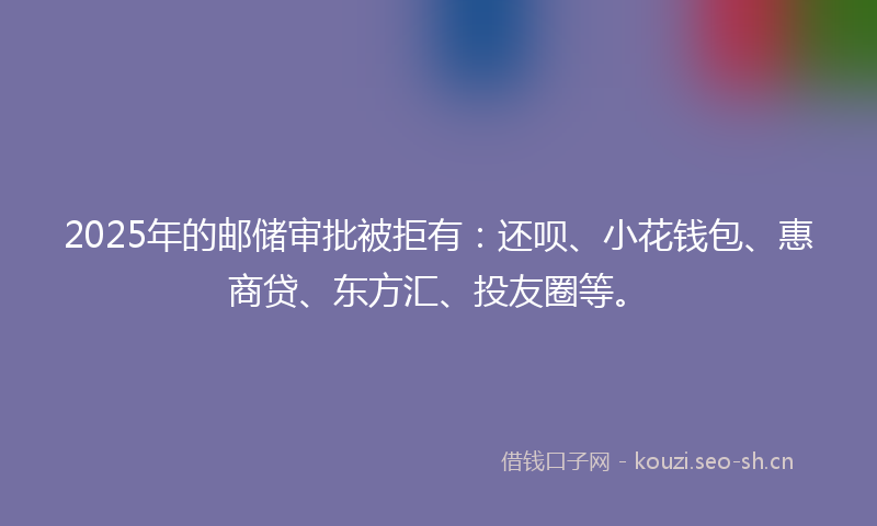 2025年的邮储审批被拒有：还呗、小花钱包、惠商贷、东方汇、投友圈等。
