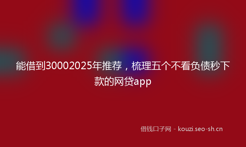 能借到30002025年推荐，梳理五个不看负债秒下款的网贷app