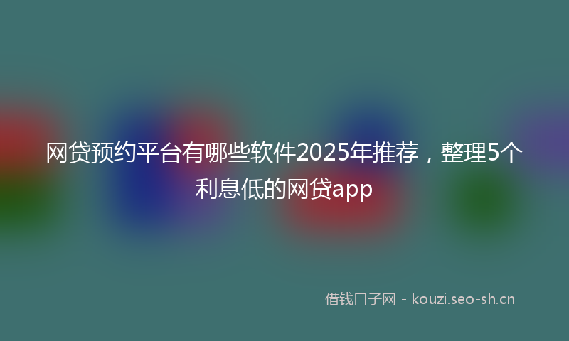 网贷预约平台有哪些软件2025年推荐，整理5个利息低的网贷app