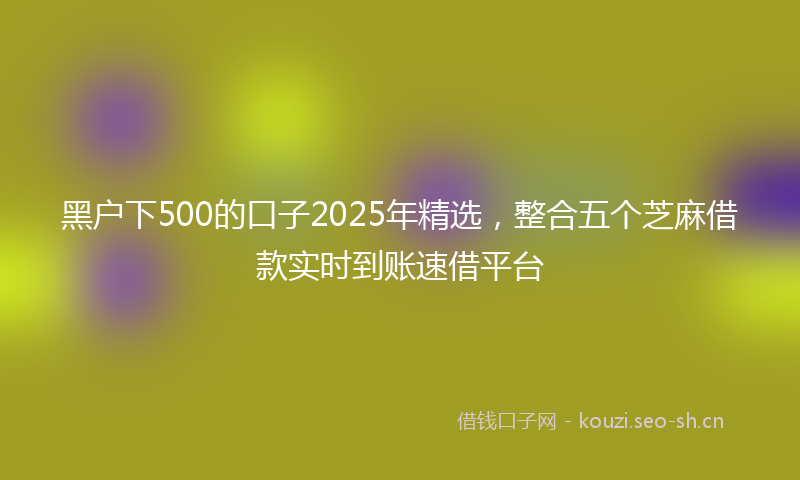黑户下500的口子2025年精选，整合五个芝麻借款实时到账速借平台
