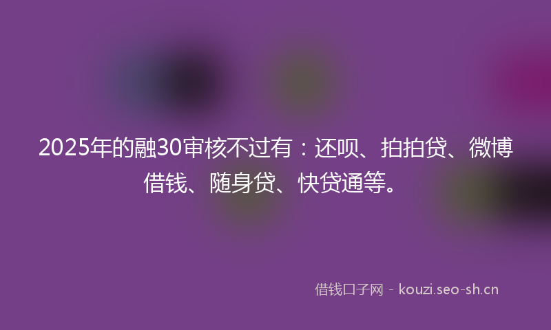 2025年的融30审核不过有：还呗、拍拍贷、微博借钱、随身贷、快贷通等。