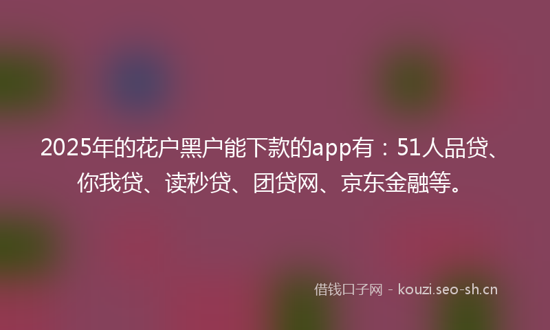 2025年的花户黑户能下款的app有：51人品贷、你我贷、读秒贷、团贷网、京东金融等。