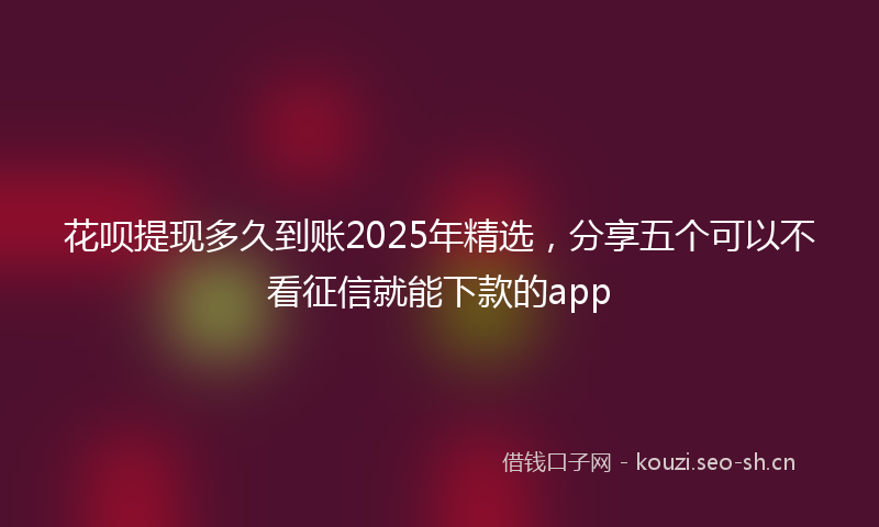 花呗提现多久到账2025年精选，分享五个可以不看征信就能下款的app