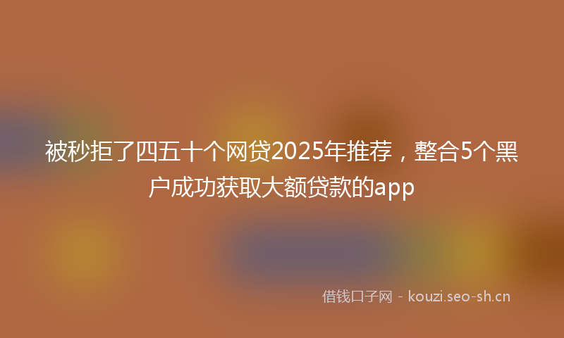 被秒拒了四五十个网贷2025年推荐，整合5个黑户成功获取大额贷款的app