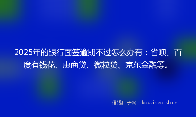 2025年的银行面签逾期不过怎么办有：省呗、百度有钱花、惠商贷、微粒贷、京东金融等。