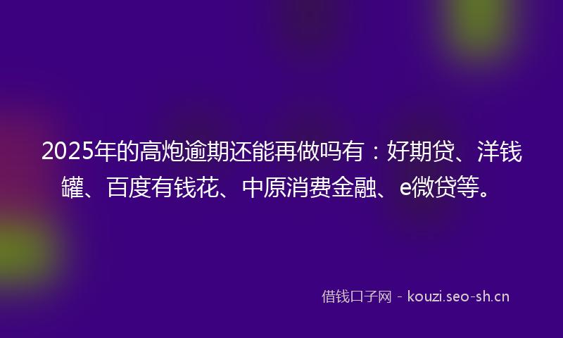 2025年的高炮逾期还能再做吗有：好期贷、洋钱罐、百度有钱花、中原消费金融、e微贷等。