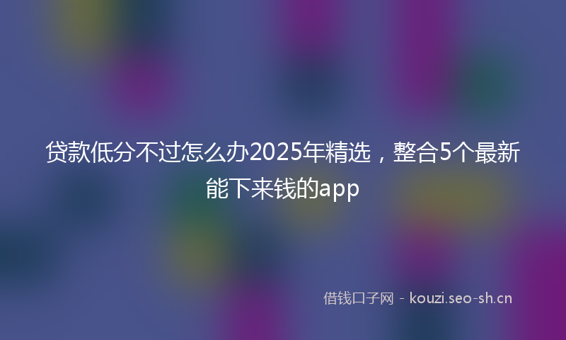 贷款低分不过怎么办2025年精选，整合5个最新能下来钱的app