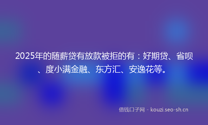 2025年的随薪贷有放款被拒的有：好期贷、省呗、度小满金融、东方汇、安逸花等。
