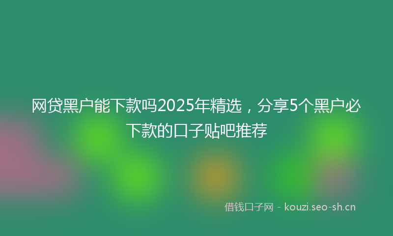 网贷黑户能下款吗2025年精选，分享5个黑户必下款的口子贴吧推荐