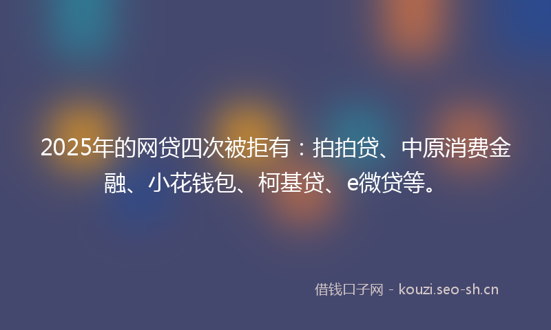 2025年的网贷四次被拒有：拍拍贷、中原消费金融、小花钱包、柯基贷、e微贷等。