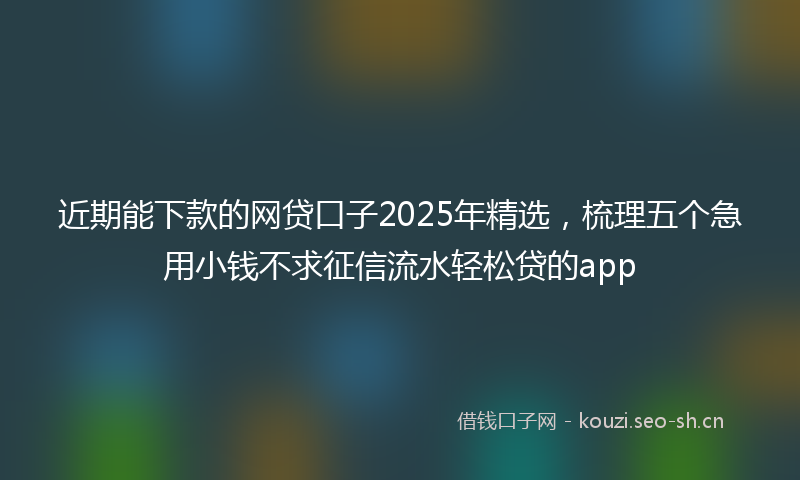 近期能下款的网贷口子2025年精选，梳理五个急用小钱不求征信流水轻松贷的app