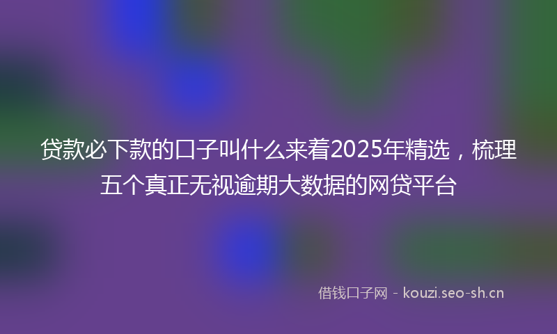 贷款必下款的口子叫什么来着2025年精选，梳理五个真正无视逾期大数据的网贷平台