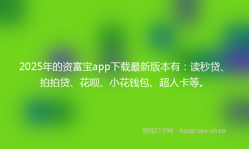 2025年的资富宝app下载最新版本有：读秒贷、拍拍贷、花呗、小花钱包、超人卡等。
