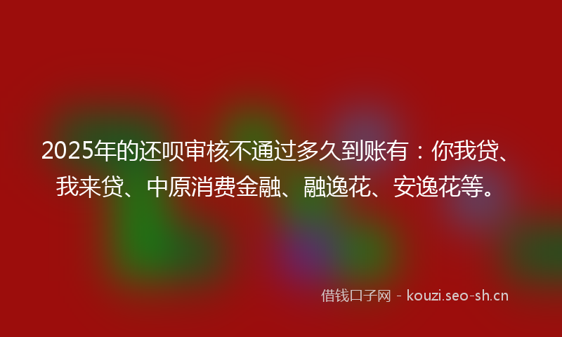 2025年的还呗审核不通过多久到账有：你我贷、我来贷、中原消费金融、融逸花、安逸花等。