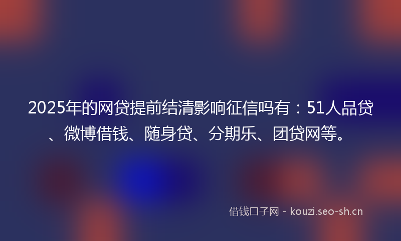 2025年的网贷提前结清影响征信吗有：51人品贷、微博借钱、随身贷、分期乐、团贷网等。