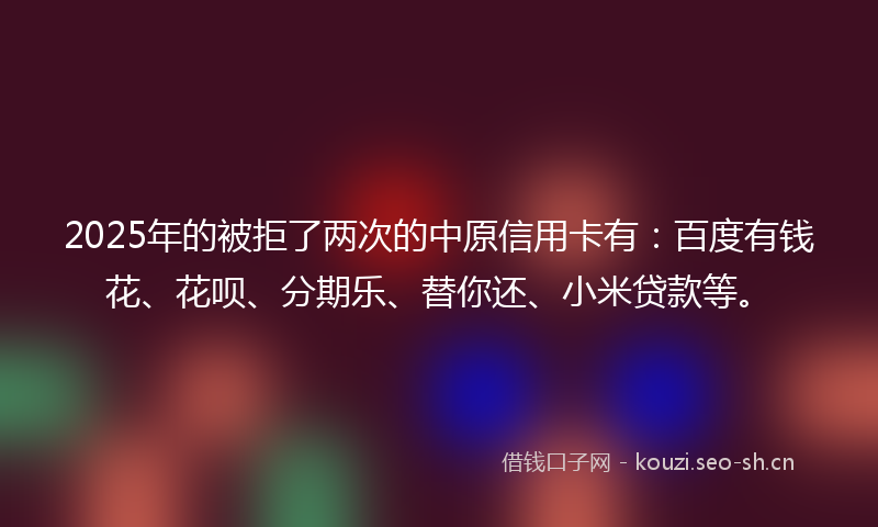 2025年的被拒了两次的中原信用卡有：百度有钱花、花呗、分期乐、替你还、小米贷款等。