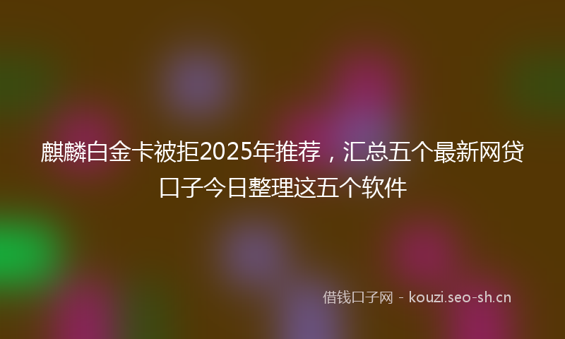 麒麟白金卡被拒2025年推荐，汇总五个最新网贷口子今日整理这五个软件