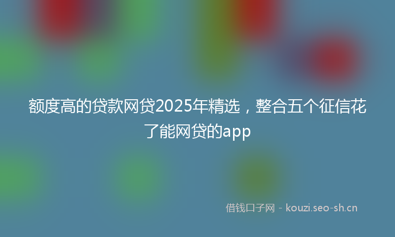 额度高的贷款网贷2025年精选，整合五个征信花了能网贷的app