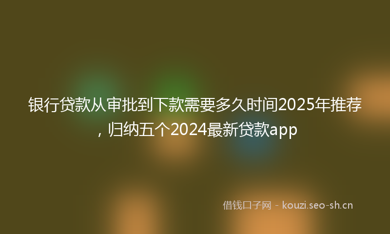 银行贷款从审批到下款需要多久时间2025年推荐，归纳五个2024最新贷款app